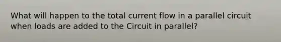 What will happen to the total current flow in a parallel circuit when loads are added to the Circuit in parallel?