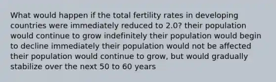 What would happen if the total fertility rates in developing countries were immediately reduced to 2.0? their population would continue to grow indefinitely their population would begin to decline immediately their population would not be affected their population would continue to grow, but would gradually stabilize over the next 50 to 60 years