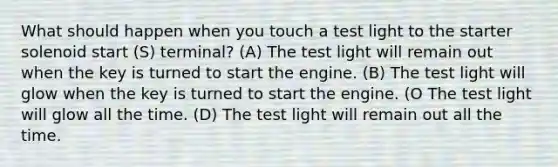 What should happen when you touch a test light to the starter solenoid start (S) terminal? (A) The test light will remain out when the key is turned to start the engine. (B) The test light will glow when the key is turned to start the engine. (O The test light will glow all the time. (D) The test light will remain out all the time.