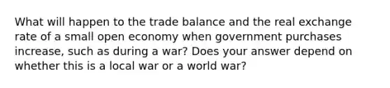 What will happen to the trade balance and the real exchange rate of a small open economy when government purchases increase, such as during a war? Does your answer depend on whether this is a local war or a world war?