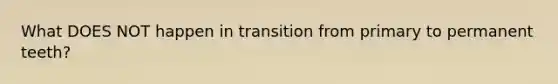 What DOES NOT happen in transition from primary to permanent teeth?