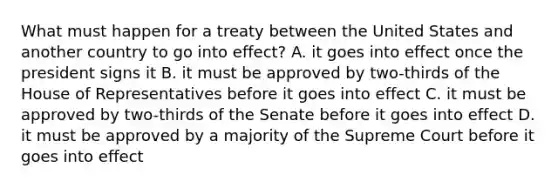 What must happen for a treaty between the United States and another country to go into effect? A. it goes into effect once the president signs it B. it must be approved by two-thirds of the House of Representatives before it goes into effect C. it must be approved by two-thirds of the Senate before it goes into effect D. it must be approved by a majority of the Supreme Court before it goes into effect