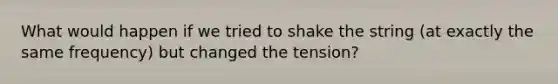 What would happen if we tried to shake the string (at exactly the same frequency) but changed the tension?