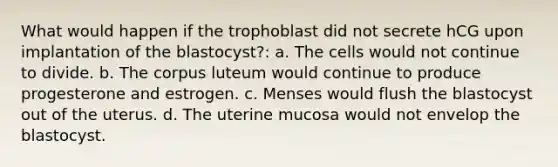 What would happen if the trophoblast did not secrete hCG upon implantation of the blastocyst?: a. The cells would not continue to divide. b. The corpus luteum would continue to produce progesterone and estrogen. c. Menses would flush the blastocyst out of the uterus. d. The uterine mucosa would not envelop the blastocyst.