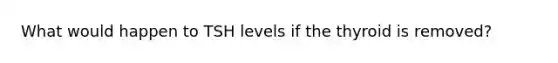 What would happen to TSH levels if the thyroid is removed?