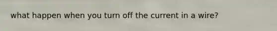 what happen when you turn off the current in a wire?