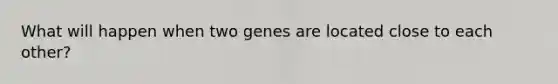 What will happen when two genes are located close to each other?