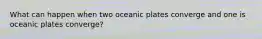 What can happen when two oceanic plates converge and one is oceanic plates converge?