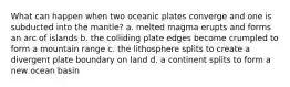 What can happen when two oceanic plates converge and one is subducted into the mantle? a. melted magma erupts and forms an arc of islands b. the colliding plate edges become crumpled to form a mountain range c. the lithosphere splits to create a divergent plate boundary on land d. a continent splits to form a new ocean basin