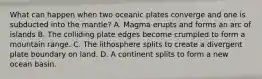 What can happen when two oceanic plates converge and one is subducted into the mantle? A. Magma erupts and forms an arc of islands B. The colliding plate edges become crumpled to form a mountain range. C. The lithosphere splits to create a divergent plate boundary on land. D. A continent splits to form a new ocean basin.