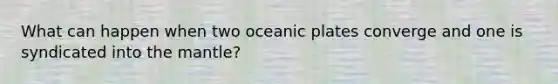 What can happen when two oceanic plates converge and one is syndicated into the mantle?