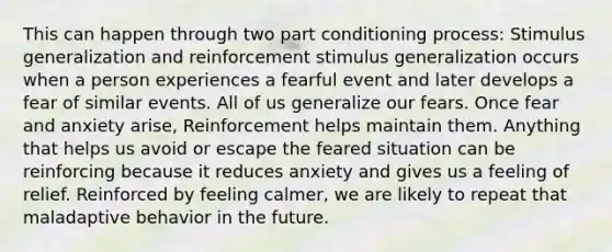 This can happen through two part conditioning process: Stimulus generalization and reinforcement stimulus generalization occurs when a person experiences a fearful event and later develops a fear of similar events. All of us generalize our fears. Once fear and anxiety arise, Reinforcement helps maintain them. Anything that helps us avoid or escape the feared situation can be reinforcing because it reduces anxiety and gives us a feeling of relief. Reinforced by feeling calmer, we are likely to repeat that maladaptive behavior in the future.