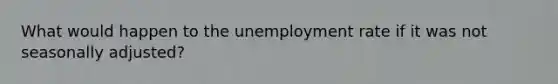 What would happen to the unemployment rate if it was not seasonally adjusted?