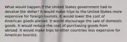 What would happen if the United States government had to devalue the dollar? It would make trips to the United States more expensive for foreign tourists. It would lower the cost of American goods abroad. It would discourage the sale of domestic goods. It would reduce the cost of purchasing goods from abroad. It would make trips to other countries less expensive for American tourists.