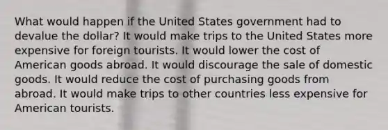 What would happen if the United States government had to devalue the dollar? It would make trips to the United States more expensive for foreign tourists. It would lower the cost of American goods abroad. It would discourage the sale of domestic goods. It would reduce the cost of purchasing goods from abroad. It would make trips to other countries less expensive for American tourists.