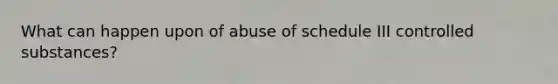 What can happen upon of abuse of schedule III controlled substances?