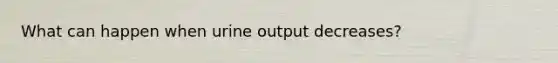 What can happen when urine output decreases?