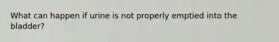 What can happen if urine is not properly emptied into the bladder?