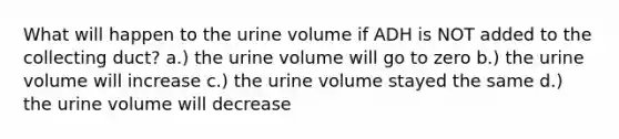 What will happen to the urine volume if ADH is NOT added to the collecting duct? a.) the urine volume will go to zero b.) the urine volume will increase c.) the urine volume stayed the same d.) the urine volume will decrease