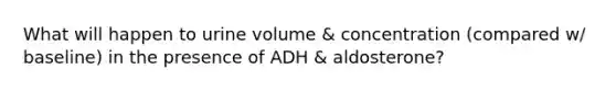 What will happen to urine volume & concentration (compared w/ baseline) in the presence of ADH & aldosterone?