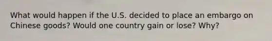 What would happen if the U.S. decided to place an embargo on Chinese goods? Would one country gain or lose? Why?