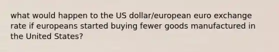 what would happen to the US dollar/european euro exchange rate if europeans started buying fewer goods manufactured in the United States?