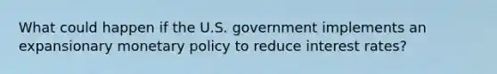 What could happen if the U.S. government implements an expansionary monetary policy to reduce interest rates?