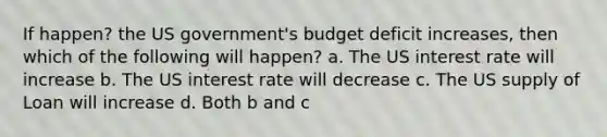 If happen? the US government's budget deficit increases, then which of the following will happen? a. The US interest rate will increase b. The US interest rate will decrease c. The US supply of Loan will increase d. Both b and c