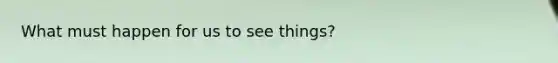 What must happen for us to see things?