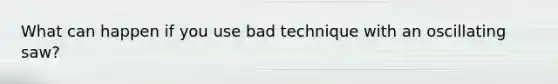 What can happen if you use bad technique with an oscillating saw?