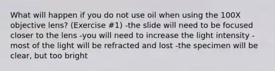 What will happen if you do not use oil when using the 100X objective lens? (Exercise #1) -the slide will need to be focused closer to the lens -you will need to increase the light intensity -most of the light will be refracted and lost -the specimen will be clear, but too bright