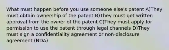 What must happen before you use someone else's patent A)They must obtain ownership of the patent B)They must get written approval from the owner of the patent C)They must apply for permission to use the patent through legal channels D)They must sign a confidentiality agreement or non-disclosure agreement (NDA)