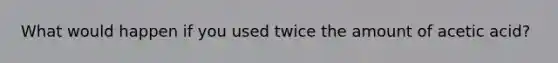 What would happen if you used twice the amount of acetic acid?