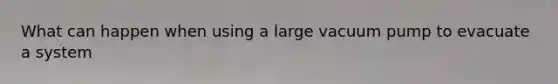 What can happen when using a large vacuum pump to evacuate a system