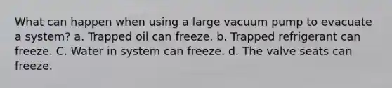 What can happen when using a large vacuum pump to evacuate a system? а. Trapped oil can freeze. b. Trapped refrigerant can freeze. C. Water in system can freeze. d. The valve seats can freeze.