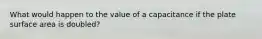 What would happen to the value of a capacitance if the plate surface area is doubled?