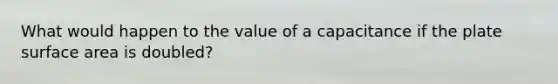 What would happen to the value of a capacitance if the plate surface area is doubled?