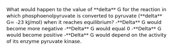 What would happen to the value of **delta** G for the reaction in which phosphoenolpyruvate is converted to pyruvate (**delta** G= -23 kJ/mol) when it reaches equilibrium? -**Delta** G would become more negative -**Delta** G would equal 0 -**Delta** G would become positive -**Delta** G would depend on the activity of its enzyme pyruvate kinase.