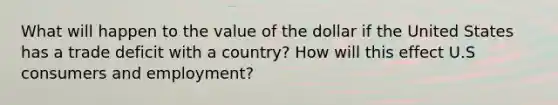 What will happen to the value of the dollar if the United States has a trade deficit with a country? How will this effect U.S consumers and employment?