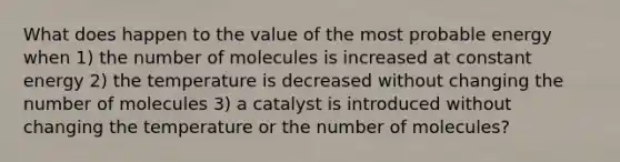 What does happen to the value of the most probable energy when 1) the number of molecules is increased at constant energy 2) the temperature is decreased without changing the number of molecules 3) a catalyst is introduced without changing the temperature or the number of molecules?