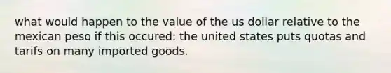 what would happen to the value of the us dollar relative to the mexican peso if this occured: the united states puts quotas and tarifs on many imported goods.