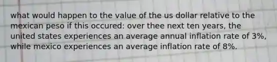 what would happen to the value of the us dollar relative to the mexican peso if this occured: over thee next ten years, the united states experiences an average annual inflation rate of 3%, while mexico experiences an average inflation rate of 8%.