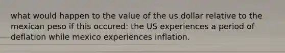 what would happen to the value of the us dollar relative to the mexican peso if this occured: the US experiences a period of deflation while mexico experiences inflation.