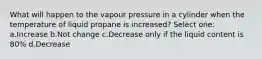 What will happen to the vapour pressure in a cylinder when the temperature of liquid propane is increased? Select one: a.Increase b.Not change c.Decrease only if the liquid content is 80% d.Decrease