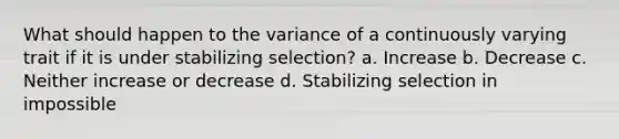 What should happen to the variance of a continuously varying trait if it is under stabilizing selection? a. Increase b. Decrease c. Neither increase or decrease d. Stabilizing selection in impossible