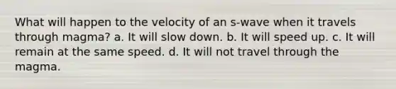 What will happen to the velocity of an s-wave when it travels through magma? a. It will slow down. b. It will speed up. c. It will remain at the same speed. d. It will not travel through the magma.