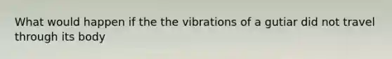 What would happen if the the vibrations of a gutiar did not travel through its body