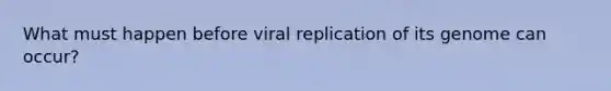 What must happen before viral replication of its genome can occur?