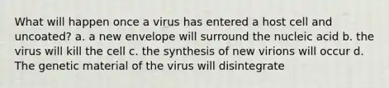 What will happen once a virus has entered a host cell and uncoated? a. a new envelope will surround the nucleic acid b. the virus will kill the cell c. the synthesis of new virions will occur d. The genetic material of the virus will disintegrate