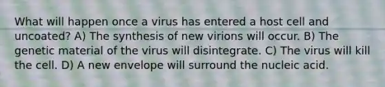 What will happen once a virus has entered a host cell and uncoated? A) The synthesis of new virions will occur. B) The genetic material of the virus will disintegrate. C) The virus will kill the cell. D) A new envelope will surround the nucleic acid.